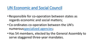 UN Economic and Social Council
• Responsible for co-operation between states as
regards economic and social matters;
• Co-ordinates co-operation between the UN's
numerousspecialized agencies;
• Has 54 members, elected by the General Assembly to
serve staggered three-year mandates.
 