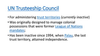 UN Trusteeship Council
• For administering trust territories (currently inactive)
• Was originally designed to manage colonial
possessions that were former League of Nations
mandates;
• Has been inactive since 1994, when Palau, the last
trust territory, attained independence.
 