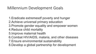 Millennium Development Goals
1.Eradicate extremesdf poverty and hunger
2.Achieve universal primary education
3.Promote gender equality and empower women
4.Reduce child mortality
5.Improve maternal health
6.Combat HIV/AIDS, malaria, and other diseases
7.Ensure environmental sustainability
8.Develop a global partnership for development
 