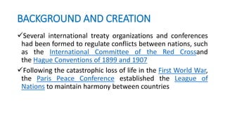BACKGROUND AND CREATION
Several international treaty organizations and conferences
had been formed to regulate conflicts between nations, such
as the International Committee of the Red Crossand
the Hague Conventions of 1899 and 1907
Following the catastrophic loss of life in the First World War,
the Paris Peace Conference established the League of
Nations to maintain harmony between countries
 