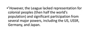 However, the League lacked representation for
colonial peoples (then half the world's
population) and significant participation from
several major powers, including the US, USSR,
Germany, and Japan.
 