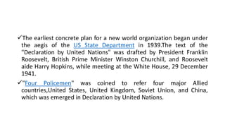 The earliest concrete plan for a new world organization began under
the aegis of the US State Department in 1939.The text of the
"Declaration by United Nations" was drafted by President Franklin
Roosevelt, British Prime Minister Winston Churchill, and Roosevelt
aide Harry Hopkins, while meeting at the White House, 29 December
1941.
"Four Policemen" was coined to refer four major Allied
countries,United States, United Kingdom, Soviet Union, and China,
which was emerged in Declaration by United Nations.
 