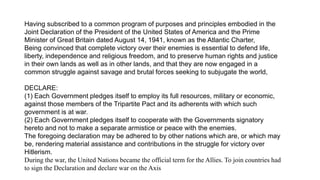 Having subscribed to a common program of purposes and principles embodied in the
Joint Declaration of the President of the United States of America and the Prime
Minister of Great Britain dated August 14, 1941, known as the Atlantic Charter,
Being convinced that complete victory over their enemies is essential to defend life,
liberty, independence and religious freedom, and to preserve human rights and justice
in their own lands as well as in other lands, and that they are now engaged in a
common struggle against savage and brutal forces seeking to subjugate the world,
DECLARE:
(1) Each Government pledges itself to employ its full resources, military or economic,
against those members of the Tripartite Pact and its adherents with which such
government is at war.
(2) Each Government pledges itself to cooperate with the Governments signatory
hereto and not to make a separate armistice or peace with the enemies.
The foregoing declaration may be adhered to by other nations which are, or which may
be, rendering material assistance and contributions in the struggle for victory over
Hitlerism.
During the war, the United Nations became the official term for the Allies. To join countries had
to sign the Declaration and declare war on the Axis
 