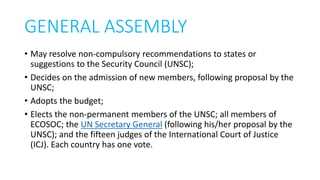 GENERAL ASSEMBLY
• May resolve non-compulsory recommendations to states or
suggestions to the Security Council (UNSC);
• Decides on the admission of new members, following proposal by the
UNSC;
• Adopts the budget;
• Elects the non-permanent members of the UNSC; all members of
ECOSOC; the UN Secretary General (following his/her proposal by the
UNSC); and the fifteen judges of the International Court of Justice
(ICJ). Each country has one vote.
 