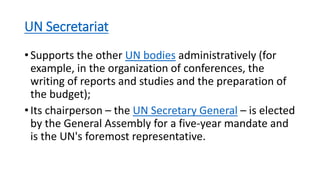 UN Secretariat
• Supports the other UN bodies administratively (for
example, in the organization of conferences, the
writing of reports and studies and the preparation of
the budget);
• Its chairperson – the UN Secretary General – is elected
by the General Assembly for a five-year mandate and
is the UN's foremost representative.
 