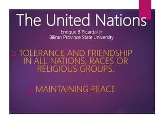 The United Nations
Enrique B Picardal Jr
Biliran Province State University
 TOLERANCE AND FRIENDSHIP
IN ALL NATIONS, RACES OR
RELIGIOUS GROUPS.
 MAINTAINING PEACE
 