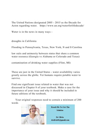 The United Nations designated 2005 - 2015 as the Decade for
Acton regarding water. https://www.un.org/waterforlifedecade/
Water is in the news in many ways -
droughts in California
Flooding in Pennsylvania, Texas, New York, N and S Carolina
law suits and animosity between states that share a common
water resource (Georgia vs Alabama or Colorado and Texas)
contamination of drinking water supplies (Flint, MI)
These are just in the United States - water availability varies
greatly across the globe. Yet humans require potable water to
survive.
Find one significant issue related to water that was not
discussed in Chapter 8 of your textbook. Make a case for the
importance of your issue and why it should be included in
future editions of the textbook.
Your original responses need to contain a minimum of 200
words
 