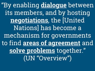 “By enabling dialogue between
its members, and by hosting
negotiations, the [United
Nations] has become a
mechanism for governments
to find areas of agreement and
solve problems together.”
(UN “Overview”)
 