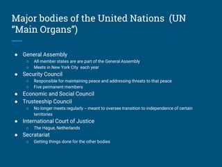 Major bodies of the United Nations (UN
“Main Organs”)
● General Assembly
○ All member states are are part of the General Assembly
○ Meets in New York City each year
● Security Council
○ Responsible for maintaining peace and addressing threats to that peace
○ Five permanent members
● Economic and Social Council
● Trusteeship Council
○ No longer meets regularly -- meant to oversee transition to independence of certain
territories
● International Court of Justice
○ The Hague, Netherlands
● Secratariat
○ Getting things done for the other bodies
 