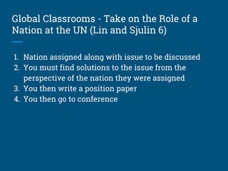 Global Classrooms - Take on the Role of a
Nation at the UN (Lin and Sjulin 6)
1. Nation assigned along with issue to be discussed
2. You must find solutions to the issue from the
perspective of the nation they were assigned
3. You then write a position paper
4. You then go to conference
 