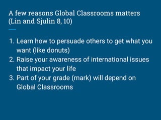 A few reasons Global Classrooms matters
(Lin and Sjulin 8, 10)
1. Learn how to persuade others to get what you
want (like donuts)
2. Raise your awareness of international issues
that impact your life
3. Part of your grade (mark) will depend on
Global Classrooms
 