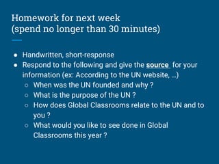 Homework for next week
(spend no longer than 30 minutes)
● Handwritten, short-response
● Respond to the following and give the source for your
information (ex: According to the UN website, …)
○ When was the UN founded and why ?
○ What is the purpose of the UN ?
○ How does Global Classrooms relate to the UN and to
you ?
○ What would you like to see done in Global
Classrooms this year ?
 