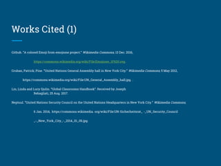 Works Cited (1)
Github. “A colored Emoji from emojione project.” Wikimedia Commons, 13 Dec. 2016,
https://commons.wikimedia.org/wiki/File:Emojione_1F620.svg.
Gruban, Patrick; Pine. “United Nations General Assembly hall in New York City.” Wikimedia Commons, 5 May 2012,
https://commons.wikimedia.org/wiki/File:UN_General_Assembly_hall.jpg. .
Lin, Linda and Lucy Sjulin. “Global Classrooms Handbook”. Received by Joseph
Rebagliati, 25 Aug. 2017.
Neptuul. “United Nations Security Council on the United Nations Headquarters in New York City.” Wikimedia Commons,
6 Jan. 2014, https://commons.wikimedia. org/wiki/File:UN-Sicherheitsrat_ -_UN_Security_Council
_-_New_York_City_-_2014_01_06.jpg.
 