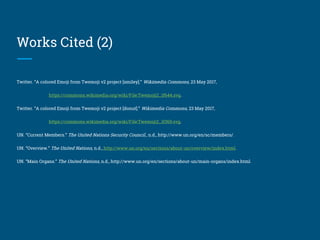 Works Cited (2)
Twitter. “A colored Emoji from Twemoji v2 project [smiley].” Wikimedia Commons, 23 May 2017,
https://commons.wikimedia.org/wiki/File:Twemoji2_1f644.svg.
Twitter. “A colored Emoji from Twemoji v2 project [donut].” Wikimedia Commons, 23 May 2017,
https://commons.wikimedia.org/wiki/File:Twemoji2_1f369.svg.
UN. “Current Members.” The United Nations Security Council., n.d., http://www.un.org/en/sc/members/.
UN. “Overview.” The United Nations, n.d., http://www.un.org/en/sections/about-un/overview/index.html.
UN. “Main Organs.” The United Nations, n.d., http://www.un.org/en/sections/about-un/main-organs/index.html.
 