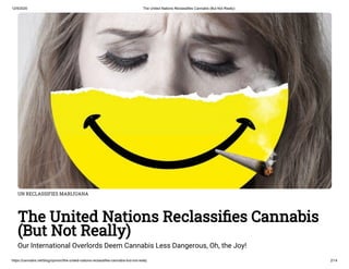 12/9/2020 The United Nations Reclassifies Cannabis (But Not Really)
https://cannabis.net/blog/opinion/the-united-nations-reclassifies-cannabis-but-not-really 2/14
UN RECLASSIFIES MARIJUANA
The United Nations Reclassi es Cannabis
(But Not Really)
Our International Overlords Deem Cannabis Less Dangerous, Oh, the Joy!
 