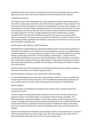 developments foster more and more treaties and ties with the West, which generally secures the
legitimacy of arms’ sales by the Russian Federation and the improvement of the situation.
United States of America
The foreign ministry of the United States has clearly stated that one of the major threats posed to
their state is nuclear power. On their list, they estimate nuclear capabilities on a very high rank. The
US has spent the past six decades on monitoring, developing and structuring nuclear weapons, and
has indeed been successful. Though, developing research is continuing all over the world. The major
threat originates from the fact that most of the information is kept confidential and developments
are made underground. This fact is strongly related to the actions by North Korea, creating a
“possible threat” to the rest of the world by leaving them in the unconsciousness about North
Korea’s actual possess. The foreign ministry also points out that there is a need for further research
and conducting studies regarding nuclear weapons. Conclusively, the fact that the US aims to use all
their information in peaceful ways.
Nuclear Weapons & Proliferation; SALW Proliferation
SALW (Small Arms & Light Weapons) is generally classified as firearms that are easily portable by an
individual or by a weapons crew. Small arms are those designed for personal use and light weapons
are those designed for use by several persons serving as a crew. It is basically divided into two major
distinct; one describing “Small Arms”, the other defining “Light Weapons”. Under Small Arms,
considerable sub-definitions are revolvers and self-loading pistols, rifles and carbines, sub-machine-
guns, assault rifles and light-machine guns. Light weapons includes heavy machine guns, hand held
and mounted grenade launchers, portable anti-aircraft guns, anti-tank guns and mortars of calibers
of less than 100 mm.
UN has estimated that those countries which have SALW production also are capable of producing
their own ammunition so as to feed their weaponry with it.
Both the production of weapons and of ammunition is defined as illegal.
It is clear that developments are also made in the production of SALW. As a result, its proliferation
increases and the threat of illicit trade rises as well. The higher these illegal weapons develop and
cover a specific aspect, the riskier it gets to stop people from using them, and trading them.
Nuclear Weapons
A nuclear weapon can be defined as an explosive item in which matter is being converted into
energy and its sources.
At Atomic weaponry is being detonated by the split of mainly uranium; the atom may vary from
producer to others. This process releases an astronomic amount of energy, and danger. The
difference between conventional weapons is that nuclear weapons process fissional sources of
energy. The energy of the majority of these weapons therefore derives out of radioactive atoms like
Uranium and Plutonium. Especially the moment of exhaust of radioactivity makes up the special
threat to humanity and environment. Atomic and hydrogen bombs make up the two types of this
category.
State that manufactured and exploded a nuclear weapon or other nuclear device prior to 1st January
1967 has been dealt with as a nuclear-weapon state. Any other state which does not fit into this
particular definition falls under the term of a non-nuclear-weapon state
 