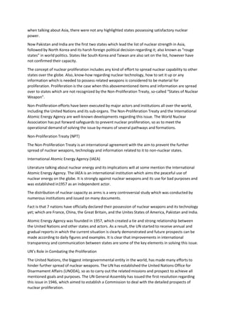 when talking about Asia, there were not any highlighted states possessing satisfactory nuclear
power.
Now Pakistan and India are the first two states which lead the list of nuclear strength in Asia,
followed by North Korea and its harsh foreign political decision regarding it; also known as “rouge
states” in world politics. States like South Korea and Taiwan are also set on the list, however have
not confirmed their capacity.
The concept of nuclear proliferation includes any kind of effort to spread nuclear capability to other
states over the globe. Also, know-how regarding nuclear technology, how to set it up or any
information which is needed to possess related weapons is considered to be material for
proliferation. Proliferation is the case when this abovementioned items and information are spread
over to states which are not recognized by the Non-Proliferation Treaty, so-called “States of Nuclear
Weapon”.
Non-Proliferation efforts have been executed by major actors and institutions all over the world,
including the United Nations and its sub-organs. The Non-Proliferation Treaty and the International
Atomic Energy Agency are well-known developments regarding this issue. The World Nuclear
Association has put forward safeguards to prevent nuclear proliferation, so as to meet the
operational demand of solving the issue by means of several pathways and formations.
Non-Proliferation Treaty (NPT)
The Non-Proliferation Treaty is an international agreement with the aim to prevent the further
spread of nuclear weapons, technology and information related to it to non-nuclear states.
International Atomic Energy Agency (IAEA)
Literature talking about nuclear energy and its implications will at some mention the International
Atomic Energy Agency. The IAEA is an international institution which aims the peaceful use of
nuclear energy on the globe. It is strongly against nuclear weapons and its use for bad purposes and
was established in1957 as an independent actor.
The distribution of nuclear capacity as arms is a very controversial study which was conducted by
numerous institutions and issued on many documents.
Fact is that 7 nations have officially declared their possession of nuclear weapons and its technology
yet; which are France, China, the Great Britain, and the Unites States of America, Pakistan and India.
Atomic Energy Agency was founded in 1957, which created a tie and strong relationship between
the United Nations and other states and actors. As a result, the UN started to receive annual and
gradual reports in which the current situation is clearly demonstrated and future prospects can be
made according to daily figures and examples. It is clear that improvements in international
transparency and communication between states are some of the key elements in solving this issue.
UN’s Role in Combating the Proliferation
The United Nations, the biggest intergovernmental entity in the world, has made many efforts to
hinder further spread of nuclear weapons. The UN has established the United Nations Office for
Disarmament Affairs (UNODA), so as to carry out the related missions and prospect to achieve all
mentioned goals and purposes. The UN General Assembly has issued the first resolution regarding
this issue in 1946, which aimed to establish a Commission to deal with the detailed prospects of
nuclear proliferation.
 