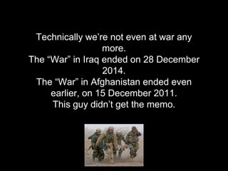Technically we’re not even at war any
more.
The “War” in Iraq ended on 28 December
2014.
The “War” in Afghanistan ended ev...