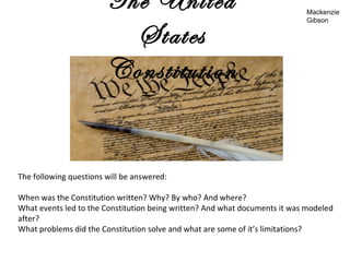 The United
States
Constitution
The following questions will be answered:
When was the Constitution written? Why? By who? And where?
What events led to the Constitution being written? And what documents it was modeled
after?
What problems did the Constitution solve and what are some of it’s limitations?
Mackenzie
Gibson
 