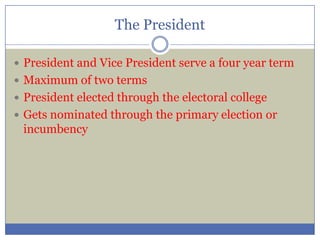 The President
 President and Vice President serve a four year term
 Maximum of two terms
 President elected through the electoral college
 Gets nominated through the primary election or
incumbency
 
