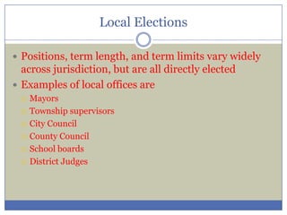 Local Elections
 Positions, term length, and term limits vary widely
across jurisdiction, but are all directly elected
 Examples of local offices are
 Mayors
 Township supervisors
 City Council
 County Council
 School boards
 District Judges
 