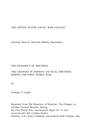 THE UNITED STATES NAVAL WAR COLLEGE
National Security Decision Making Department
THE DYNAMICS OF DOCTRINE:
THE CHANGES IN GERMAN TACTICAL DOCTRINE
DURING THE FIRST WORLD WAR
by
Timothy T. Lupfer
Reprinted from The Dynamics of Doctrine: The Changes in
German Tactical Doctrine During
the First World War, Leavenworth Paper No. 4, Fort
Leavenworth, KS: Combat Studies
Institute, U.S. Army Command and General Staff College, July
 