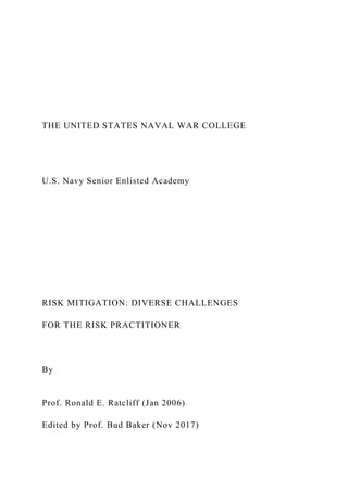 THE UNITED STATES NAVAL WAR COLLEGE
U.S. Navy Senior Enlisted Academy
RISK MITIGATION: DIVERSE CHALLENGES
FOR THE RISK PRACTITIONER
By
Prof. Ronald E. Ratcliff (Jan 2006)
Edited by Prof. Bud Baker (Nov 2017)
 