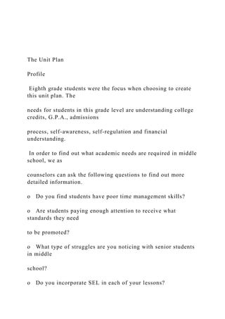 The Unit Plan
Profile
Eighth grade students were the focus when choosing to create
this unit plan. The
needs for students in this grade level are understanding college
credits, G.P.A., admissions
process, self-awareness, self-regulation and financial
understanding.
In order to find out what academic needs are required in middle
school, we as
counselors can ask the following questions to find out more
detailed information.
o Do you find students have poor time management skills?
o Are students paying enough attention to receive what
standards they need
to be promoted?
o What type of struggles are you noticing with senior students
in middle
school?
o Do you incorporate SEL in each of your lessons?
 