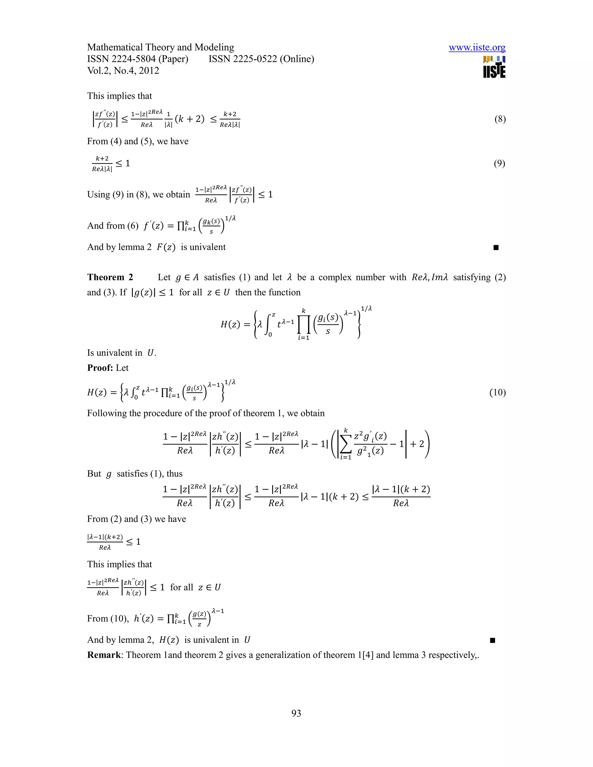 Mathematical Theory and Modeling                                                                                         www.iiste.org
ISSN 2224-5804 (Paper)    ISSN 2225-0522 (Online)
Vol.2, No.4, 2012

This implies that
     𝑧𝑓 ′′ (𝑧)        1−|𝑧|2𝑅𝑒𝜆 1                                     𝑘+2
 |               |≤                        (𝑘 + 2) ≤                                                                               (8)
      𝑓 ′ (𝑧)                 𝑅𝑒𝜆    |𝜆|                          𝑅𝑒𝜆|𝜆|

From (4) and (5), we have
     𝑘+2
                ≤1                                                                                                                 (9)
  𝑅𝑒𝜆|𝜆|


                                                 1−|𝑧|2𝑅𝑒𝜆 𝑧𝑓 ′′ (𝑧)
Using (9) in (8), we obtain                                           |             |≤1
                                                        𝑅𝑒𝜆               𝑓 ′ (𝑧)


                          𝑘                             𝑔 𝑘 (𝑠) 1/𝜆
And from (6) 𝑓 ′ (𝑧) = ∏ 𝑖=1 (                                   )
                                                            𝑠

And by lemma 2 𝐹(𝑧) is univalent                                                                                                  ∎


Theorem 2                           Let 𝑔 ∈ 𝐴 satisfies (1) and let 𝜆 be a complex number with 𝑅𝑒𝜆, 𝐼𝑚𝜆 satisfying (2)
and (3). If |𝑔(𝑧)| ≤ 1 for all 𝑧 ∈ 𝑈 then the function
                                                                                                     𝑘             1/𝜆
                                                                                          𝑧
                                                                                              𝜆−1
                                                                                                       𝑔 𝑖 (𝑠) 𝜆−1
                                                                  𝐻(𝑧) = {𝜆 ∫ 𝑡                     ∏(        ) }
                                                                                      0                    𝑠
                                                                                                    𝑖=1

Is univalent in 𝑈.
Proof: Let
                         𝑧                    𝑔 𝑖 (𝑠)       𝜆−1 1/𝜆
                      𝑘
 𝐻(𝑧) = {𝜆 ∫ 𝑡 𝜆−1 ∏ 𝑖=1 (
            0
                                                        )         }                                                               (10)
                                                𝑠

Following the procedure of the proof of theorem 1, we obtain
                                                                                                              𝑘
                                     1 − |𝑧|2𝑅𝑒𝜆 𝑧ℎ′′ (𝑧)   1 − |𝑧|2𝑅𝑒𝜆            𝑧 2 𝑔′ (𝑧)
                                                | ′      |≤             |𝜆 − 1| (|∑ 2 𝑖       − 1| + 2)
                                         𝑅𝑒𝜆     ℎ (𝑧)          𝑅𝑒𝜆                  𝑔 1 (𝑧)
                                                                                                             𝑖=1

But 𝑔 satisfies (1), thus
                                     1 − |𝑧|2𝑅𝑒𝜆 𝑧ℎ′′ (𝑧)    1 − |𝑧|2𝑅𝑒𝜆                  |𝜆 − 1|(𝑘 + 2)
                                                | ′       |≤             |𝜆 − 1|(𝑘 + 2) ≤
                                         𝑅𝑒𝜆     ℎ (𝑧)           𝑅𝑒𝜆                            𝑅𝑒𝜆
From (2) and (3) we have
|𝜆−1|(𝑘+2)
                     ≤1
       𝑅𝑒𝜆

This implies that
1−|𝑧|2𝑅𝑒𝜆 𝑧ℎ′′ (𝑧)
                 |            | ≤ 1 for all 𝑧 ∈ 𝑈
      𝑅𝑒𝜆            ℎ′ (𝑧)


                                                 𝑔(𝑧)           𝜆−1
                       𝑘
From (10), ℎ′ (𝑧) = ∏ 𝑖=1 (                             )
                                                    𝑧

And by lemma 2, 𝐻(𝑧) is univalent in 𝑈                                                                                            ∎
Remark: Theorem 1and theorem 2 gives a generalization of theorem 1[4] and lemma 3 respectively,.




                                                                                                93
 