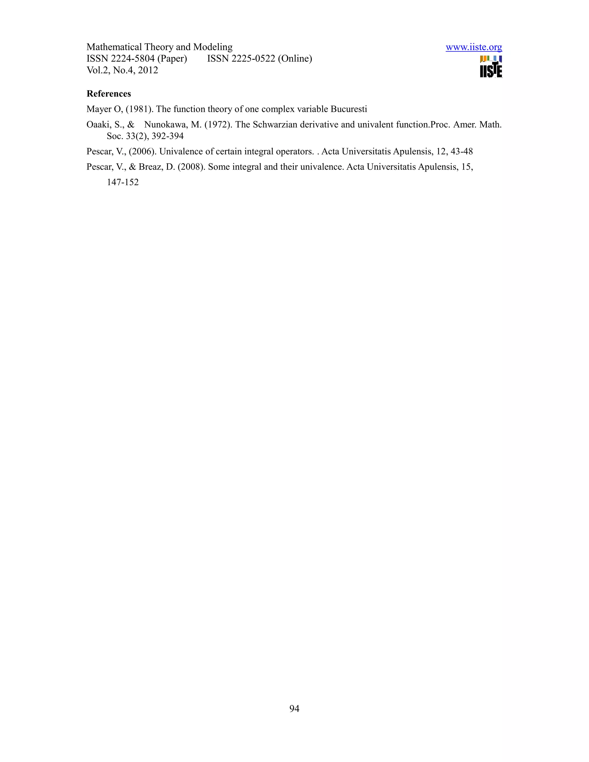 Mathematical Theory and Modeling                                                               www.iiste.org
ISSN 2224-5804 (Paper)    ISSN 2225-0522 (Online)
Vol.2, No.4, 2012

References
Mayer O, (1981). The function theory of one complex variable Bucuresti
Oaaki, S., & Nunokawa, M. (1972). The Schwarzian derivative and univalent function.Proc. Amer. Math.
    Soc. 33(2), 392-394
Pescar, V., (2006). Univalence of certain integral operators. . Acta Universitatis Apulensis, 12, 43-48
Pescar, V., & Breaz, D. (2008). Some integral and their univalence. Acta Universitatis Apulensis, 15,
     147-152




                                                      94
 