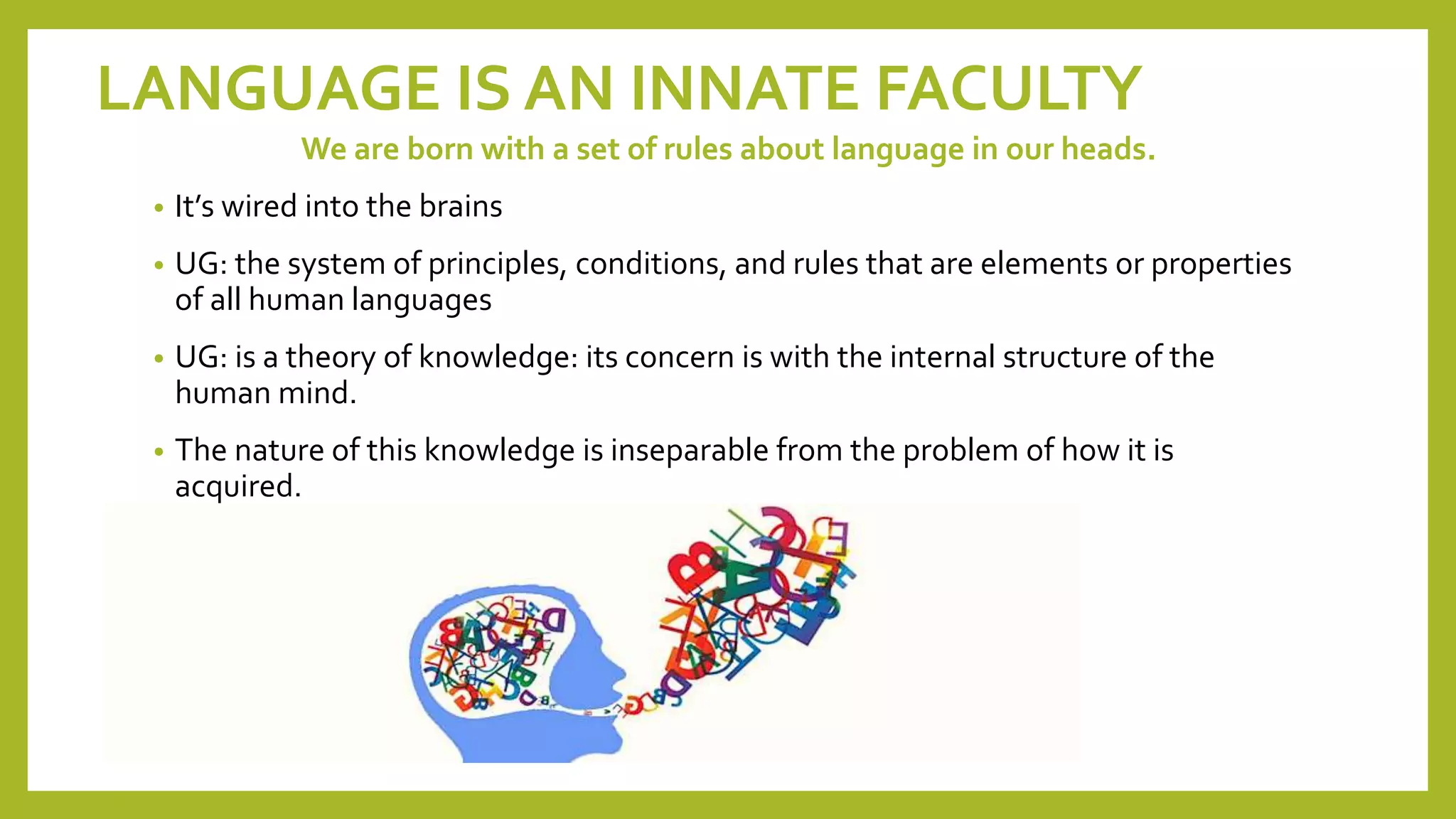LANGUAGE IS AN INNATE FACULTY
We are born with a set of rules about language in our heads.
• It’s wired into the brains
• UG: the system of principles, conditions, and rules that are elements or properties
of all human languages
• UG: is a theory of knowledge: its concern is with the internal structure of the
human mind.
• The nature of this knowledge is inseparable from the problem of how it is
acquired.
 