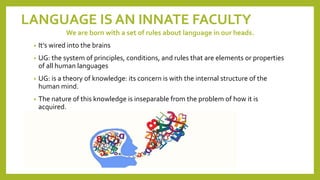 LANGUAGE IS AN INNATE FACULTY
We are born with a set of rules about language in our heads.
• It’s wired into the brains
• UG: the system of principles, conditions, and rules that are elements or properties
of all human languages
• UG: is a theory of knowledge: its concern is with the internal structure of the
human mind.
• The nature of this knowledge is inseparable from the problem of how it is
acquired.
