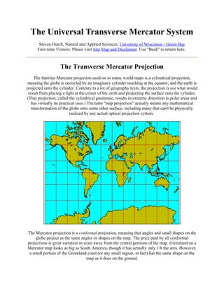 The Universal Transverse Mercator System
Steven Dutch, Natural and Applied Sciences, University of Wisconsin - Green Bay
First-time Visitors: Please visit Site Map and Disclaimer. Use "Back" to return here.

The Transverse Mercator Projection
The familiar Mercator projection used on so many world maps is a cylindrical projection,
meaning the globe is encircled by an imaginary cylinder touching at the equator, and the earth is
projected onto the cylinder. Contrary to a lot of geography texts, the projection is not what would
result from placing a light at the center of the earth and projecting the surface onto the cylinder.
(That projection, called the cylindrical gnomonic, results in extreme distortion in polar areas and
has virtually no practical uses.) The term "map projection" actually means any mathematical
transformation of the globe onto some other surface, including many that can't be physically
realized by any actual optical projection system.

The Mercator projection is a conformal projection, meaning that angles and small shapes on the
globe project as the same angles or shapes on the map. The price paid by all conformal
projections is great variation in scale away from the central portions of the map. Greenland on a
Mercator map looks as big as South America, though it has actually only 1/8 the area. However,
a small portion of the Greenland coast (or any small region, in fact) has the same shape on the
map as it does on the ground.

 