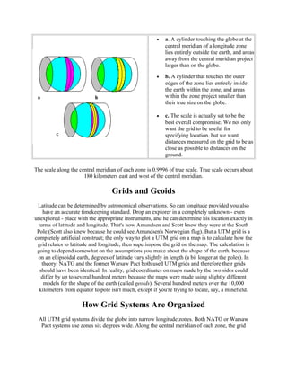•

a. A cylinder touching the globe at the
central meridian of a longitude zone
lies entirely outside the earth, and areas
away from the central meridian project
larger than on the globe.

•

b. A cylinder that touches the outer
edges of the zone lies entirely inside
the earth within the zone, and areas
within the zone project smaller than
their true size on the globe.

•

c. The scale is actually set to be the
best overall compromise. We not only
want the grid to be useful for
specifying location, but we want
distances measured on the grid to be as
close as possible to distances on the
ground.

The scale along the central meridian of each zone is 0.9996 of true scale. True scale occurs about
180 kilometers east and west of the central meridian.

Grids and Geoids
Latitude can be determined by astronomical observations. So can longitude provided you also
have an accurate timekeeping standard. Drop an explorer in a completely unknown - even
unexplored - place with the appropriate instruments, and he can determine his location exactly in
terms of latitude and longitude. That's how Amundsen and Scott knew they were at the South
Pole (Scott also knew because he could see Amundsen's Norwegian flag). But a UTM grid is a
completely artificial construct; the only way to plot a UTM grid on a map is to calculate how the
grid relates to latitude and longitude, then superimpose the grid on the map. The calculation is
going to depend somewhat on the assumptions you make about the shape of the earth, because
on an ellipsoidal earth, degrees of latitude vary slightly in length (a bit longer at the poles). In
theory, NATO and the former Warsaw Pact both used UTM grids and therefore their grids
should have been identical. In reality, grid coordinates on maps made by the two sides could
differ by up to several hundred meters because the maps were made using slightly different
models for the shape of the earth (called geoids). Several hundred meters over the 10,000
kilometers from equator to pole isn't much, except if you're trying to locate, say, a minefield.

How Grid Systems Are Organized
All UTM grid systems divide the globe into narrow longitude zones. Both NATO or Warsaw
Pact systems use zones six degrees wide. Along the central meridian of each zone, the grid

 