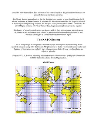 coincides with the meridian. East and west of the central meridian the grid and meridians do not
coincide because meridians converge.
The Metric System was defined so that the distance from equator to pole should be exactly 10
million meters or 10,000 kilometers. It isn't exactly, because the model for the shape of the earth
in those days wasn't perfectly accurate, but it's quite close (actually about 10,002 kilometers). So
all UTM grid systems, NATO or Warsaw Pact, begin counting from zero at the equator.
The beauty of using longitude zones six degrees wide is that, at the equator, a zone is about
40,000/60 or 667 kilometers wide. Thus it is possible to create numbering systems so that
distances on the grid in kilometers have at most three digits.

The NATO System
Like so many things in cartography, the UTM system was inspired by the military. Some
scientists object to using it for that reason. My philosophy is that if you refuse to use a useful tool
because of its origins, you probably have other problems that will keep you from being an
effective scientist.
Maps in the U.S., Canada, and many western European countries use a grid system common to
NATO, the North Atlantic Treaty Organization.

Grid Zones

 