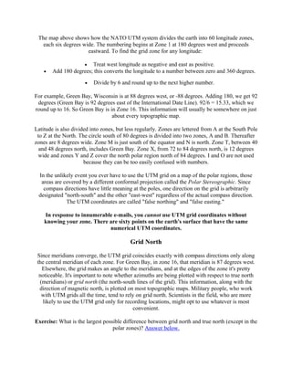 The map above shows how the NATO UTM system divides the earth into 60 longitude zones,
each six degrees wide. The numbering begins at Zone 1 at 180 degrees west and proceeds
eastward. To find the grid zone for any longitude:
Treat west longitude as negative and east as positive.
Add 180 degrees; this converts the longitude to a number between zero and 360 degrees.
•

•

•

Divide by 6 and round up to the next higher number.

For example, Green Bay, Wisconsin is at 88 degrees west, or -88 degrees. Adding 180, we get 92
degrees (Green Bay is 92 degrees east of the International Date Line). 92/6 = 15.33, which we
round up to 16. So Green Bay is in Zone 16. This information will usually be somewhere on just
about every topographic map.
Latitude is also divided into zones, but less regularly. Zones are lettered from A at the South Pole
to Z at the North. The circle south of 80 degrees is divided into two zones, A and B. Thereafter
zones are 8 degrees wide. Zone M is just south of the equator and N is north. Zone T, between 40
and 48 degrees north, includes Green Bay. Zone X, from 72 to 84 degrees north, is 12 degrees
wide and zones Y and Z cover the north polar region north of 84 degrees. I and O are not used
because they can be too easily confused with numbers.
In the unlikely event you ever have to use the UTM grid on a map of the polar regions, those
areas are covered by a different conformal projection called the Polar Stereographic. Since
compass directions have little meaning at the poles, one direction on the grid is arbitrarily
designated "north-south" and the other "east-west" regardless of the actual compass direction.
The UTM coordinates are called "false northing" and "false easting."
In response to innumerable e-mails, you cannot use UTM grid coordinates without
knowing your zone. There are sixty points on the earth's surface that have the same
numerical UTM coordinates.

Grid North
Since meridians converge, the UTM grid coincides exactly with compass directions only along
the central meridian of each zone. For Green Bay, in zone 16, that meridian is 87 degrees west.
Elsewhere, the grid makes an angle to the meridians, and at the edges of the zone it's pretty
noticeable. It's important to note whether azimuths are being plotted with respect to true north
(meridians) or grid north (the north-south lines of the grid). This information, along with the
direction of magnetic north, is plotted on most topographic maps. Military people, who work
with UTM grids all the time, tend to rely on grid north. Scientists in the field, who are more
likely to use the UTM grid only for recording locations, might opt to use whatever is most
convenient.
Exercise: What is the largest possible difference between grid north and true north (except in the
polar zones)? Answer below.

 