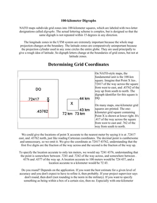 100-kilometer Digraphs
NATO maps subdivide grid zones into 100-kilometer squares, which are labeled with two-letter
designations called digraphs. The actual lettering scheme is complex, but is designed so that the
same digraph is not repeated within 15 degrees in any direction.
The longitude zones in the UTM system are extremely important because the whole map
projection changes at the boundary. The latitude zones are comparatively unimportant because
the projection cylinder used in any zone circles the entire globe. They are used principally to
give a rough idea of latitude. So digraph letters change at the boundaries of grid zones, but not at
latitude zones.

Determining Grid Coordinates
On NATO-style maps, the
fundamental unit is the 100-km
square. Imagine that Point X lies .
72417 of the way across the square
from west to east, and .43762 of the
way up from south to north. The
digraph identifier for this square is
DQ.
On many maps, one-kilometer grid
squares are printed. The onekilometer grid square containing
Point X is shown at lower right. It's
.417 of the way across the square
from west to east and .762 of the
way from south to north.
We could give the locations of point X accurate to the nearest meter by saying it is at .72417
east, and .43762 north, just like reading Cartesian coordinates. The decimal point is cumbersome
and unnecessary, so we omit it. We give the coordinate as 72417 43762, understanding that the
first five digits are the fraction of the way across and the second is the fraction of the way up.
To specify the location accurate to only ten meters, we would say 7241 4376, understanding that
the point is somewhere between .7241 and .7242 of the way across, and somewhere between .
4376 and .4377 of the way up. A location accurate to 100 meters would be 724 437, and a
location accurate to a kilometer would be 72 43.
Do you round? Depends on the application. If you want the best estimate for a given level of
accuracy and you don't expect to have to refine it, then probably. If your project supervisor says
don't round, then don't (not rounding is the norm in the military). If you want to specify
something as being within a box of a certain size, then no. Especially with one-kilometer

 