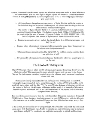 squares, don't round. One kilometer squares are printed on many maps. Point X above is between
72 and 73 kilometers from the west edge of the grid square, and 43 and 44 kilometers from the
bottom. It is in grid square 72 43. Rounding the value 43762 to 44 would put you in the next
grid square north.
Grid coordinates always have an even number of digits. The first half is the easting or
fraction of the way east across the 100-km square, the second is the northing or fraction
of the distance north across the square.
• The number of digits indicates the level of accuracy. Take the number of digits in each
portion of the coordinate. Raise 10 to that power and divide 100 km (100,000 meters) by
the result to find the level of accuracy. Example: 3 digits. 103=1000. 100,000/1000 = 100.
Hence 3 digits for each portion (6 digits overall) means 100-meter accuracy.
•

•

To remove ambiguity, always include the digraph. Point X, to 100-meter accuracy, is at
DQ 724 437

•

In cases where information is being reported to someone far away, it may be necessary to
include the zone designators as well

•

Often coordinates are run together, like DQ724437. No problem; simply count the digits
and split them in half.

•

Never round 1-kilometer grid locations because the identifier refers to a specific grid box
on the map.

The Global UTM System
The NATO system relies on labels for 100-kilometer grid squares. If your map doesn't have the
labels, then what? The system used in many scientific reports (and was used by the former
Warsaw Pact) divides the earth into longitude zones but relies on purely numerical coordinates
within each zone.
Distances are simply measured northward, starting at zero at the equator. Modern U.S.
topographic maps include tick marks along the margin for plotting a UTM grid, and the northsouth tick marks might look like this: 4873. The large 73 is the distance in kilometers north from
the bottom of the local 100-kilometer grid square, and the small 48 is hundreds of kilometers
from the equator. So that tick mark is 4873 kilometers north of the equator (strictly true only
along the central meridian).
East-west distances are measured from the central meridian. The central meridian is designated
500 kilometers. Since six-degree longitude zones are at most 667 kilometers wide, the kilometer
value east-west can never be lower than 166 or greater than 834 - in other words, always three
digits.
In this system, the coordinates are of unequal length. Also, the order is reversed: the north-south
value comes first, then the east-west. NATO coordinates are read in the same order as Cartesian
coordinates, global UTM coordinates are read in the same order as latitude and longitude.

 