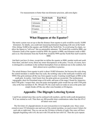 For measurements to better than one-kilometer precision, add extra digits:
Precision

North-South
Digits

East-West
Digits

1 kilometer

4

3

100 meters

5

4

10 meters

6

5

1 meter

7

6

What Happens at the Equator?
The metric system was set up so that the distance from equator to pole would be exactly 10,000
kilometers. So ideally, you could start measuring kilometers beginning with zero at the South
Pole, hitting 10,000 at the equator, and 20,000 at the North Pole. To avoid using five digits, we
allow the figures to "roll over" like an automobile odometer. The South Pole would be 0000, one
kilometer south of the equator would be 9999, the equator is 0000, one kilometer north is 0001
and so on. One kilometer from the North Pole would be 9999 and the North Pole itself would be
0000.
And that's just how it's done, except that we define the equator as 0000, number north and south
from there, and don't worry about any minor discrepancies at the poles. You do, of course, have
to distinguish a coordinate in the northern hemisphere from an identical one in the southern, but
that's almost never a problem in practice.
The actual distance from equator to pole is about 10,002 kilometers, but because the scale along
the central meridian is smaller than true scale, the northing value at the north pole would be only
9998 if the grid continues all the way from equator to pole. Counting would begin at 0002 at the
south pole. In reality, I don't know how the polar grids are reconciled. The northernmost
topographic sheet for Greenland stops at 84 north, and none of the maps I found for Antarctica
had UTM grids. I suspect that, since the polar stereographic grids would line up with UTM grids
only at the four meridians 0, 90, 180 and 270, the count starts (or ends) at zero at the poles and
simply breaks off like any other zone boundary at 84 degrees.

Appendix: The Digraph Lettering System
I and O are omitted since they can be confused with numbers, and for north-south designations
W-Z are omitted as well. Thus there are 480 possible letter combinations rather than the 676 if
all letters were used.
The first letter of a digraph denotes its east-west position in its longitude zone. Since zones
extend at most 333 kilometers east and west of the central meridian, we need at most 4 letters for
each side or eight total. Thus we can use the 24 letters in blocks of eight. One zone will have
digraphs beginning with A-H, the next with J-R and the last with S-Z. Then the cycle repeats.

 
