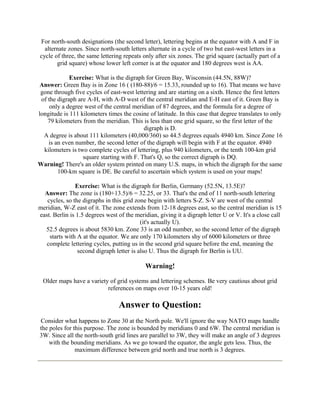 For north-south designations (the second letter), lettering begins at the equator with A and F in
alternate zones. Since north-south letters alternate in a cycle of two but east-west letters in a
cycle of three, the same lettering repeats only after six zones. The grid square (actually part of a
grid square) whose lower left corner is at the equator and 180 degrees west is AA.
Exercise: What is the digraph for Green Bay, Wisconsin (44.5N, 88W)?
Answer: Green Bay is in Zone 16 ( (180-88)/6 = 15.33, rounded up to 16). That means we have
gone through five cycles of east-west lettering and are starting on a sixth. Hence the first letters
of the digraph are A-H, with A-D west of the central meridian and E-H east of it. Green Bay is
only a degree west of the central meridian of 87 degrees, and the formula for a degree of
longitude is 111 kilometers times the cosine of latitude. In this case that degree translates to only
79 kilometers from the meridian. This is less than one grid square, so the first letter of the
digraph is D.
A degree is about 111 kilometers (40,000/360) so 44.5 degrees equals 4940 km. Since Zone 16
is an even number, the second letter of the digraph will begin with F at the equator. 4940
kilometers is two complete cycles of lettering, plus 940 kilometers, or the tenth 100-km grid
square starting with F. That's Q, so the correct digraph is DQ.
Warning! There's an older system printed on many U.S. maps, in which the digraph for the same
100-km square is DE. Be careful to ascertain which system is used on your maps!
Exercise: What is the digraph for Berlin, Germany (52.5N, 13.5E)?
Answer: The zone is (180+13.5)/6 = 32.25, or 33. That's the end of 11 north-south lettering
cycles, so the digraphs in this grid zone begin with letters S-Z. S-V are west of the central
meridian, W-Z east of it. The zone extends from 12-18 degrees east, so the central meridian is 15
east. Berlin is 1.5 degrees west of the meridian, giving it a digraph letter U or V. It's a close call
(it's actually U).
52.5 degrees is about 5830 km. Zone 33 is an odd number, so the second letter of the digraph
starts with A at the equator. We are only 170 kilometers shy of 6000 kilometers or three
complete lettering cycles, putting us in the second grid square before the end, meaning the
second digraph letter is also U. Thus the digraph for Berlin is UU.

Warning!
Older maps have a variety of grid systems and lettering schemes. Be very cautious about grid
references on maps over 10-15 years old!

Answer to Question:
Consider what happens to Zone 30 at the North pole. We'll ignore the way NATO maps handle
the poles for this purpose. The zone is bounded by meridians 0 and 6W. The central meridian is
3W. Since all the north-south grid lines are parallel to 3W, they will make an angle of 3 degrees
with the bounding meridians. As we go toward the equator, the angle gets less. Thus, the
maximum difference between grid north and true north is 3 degrees.

 
