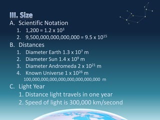 III. SizeScientific Notation1,200 = 1.2 x 1039,500,000,000,000,000 = 9.5 x 1015DistancesDiameter Earth 1.3 x 107 mDiameter Sun 1.4 x 109 mDiameter Andromeda 2 x 1021 mKnown Universe 1 x 1026 m100,000,000,000,000,000,000,000,000  mLight Year	1. Distance light travels in one year	2. Speed of light is 300,000 km/second
