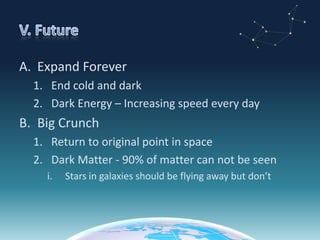 V. FutureExpand ForeverEnd cold and darkDark Energy – Increasing speed every dayBig CrunchReturn to original point in spaceDark Matter - 90% of matter can not be seenStars in galaxies should be flying away but don’t