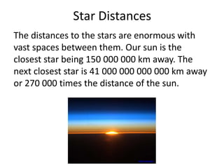 Star Distances
The distances to the stars are enormous with
vast spaces between them. Our sun is the
closest star being 150 000 000 km away. The
next closest star is 41 000 000 000 000 km away
or 270 000 times the distance of the sun.
www.nasa.gov
 