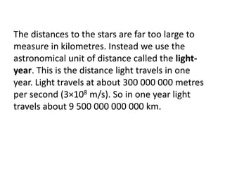 The distances to the stars are far too large to
measure in kilometres. Instead we use the
astronomical unit of distance called the light-
year. This is the distance light travels in one
year. Light travels at about 300 000 000 metres
per second (3×108 m/s). So in one year light
travels about 9 500 000 000 000 km.
 
