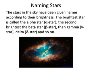 Naming Stars
The stars in the sky have been given names
according to their brightness. The brightest star
is called the alpha star (α-star), the second
brightest the beta star (β-star), then gamma (γ-
star), delta (δ-star) and so on.
commons.wikimedia.org
 