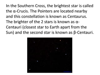 In the Southern Cross, the brightest star is called
the α-Crucis. The Pointers are located nearby
and this constellation is known as Centaurus.
The brighter of the 2 stars is known as α-
Centauri (closest star to Earth apart from the
Sun) and the second star is known as β-Centauri.
en.wikipedia.org
 