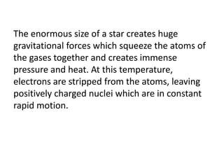 The enormous size of a star creates huge
gravitational forces which squeeze the atoms of
the gases together and creates immense
pressure and heat. At this temperature,
electrons are stripped from the atoms, leaving
positively charged nuclei which are in constant
rapid motion.
 