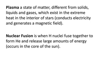 Plasma a state of matter, different from solids,
liquids and gases, which exist in the extreme
heat in the interior of stars (conducts electricity
and generates a magnetic field).
Nuclear Fusion is when H nuclei fuse together to
form He and release large amounts of energy
(occurs in the core of the sun).
 