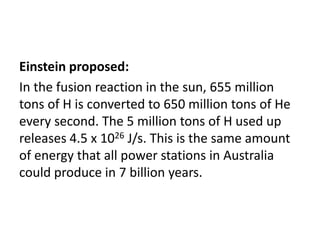 Einstein proposed:
In the fusion reaction in the sun, 655 million
tons of H is converted to 650 million tons of He
every second. The 5 million tons of H used up
releases 4.5 x 1026 J/s. This is the same amount
of energy that all power stations in Australia
could produce in 7 billion years.
 
