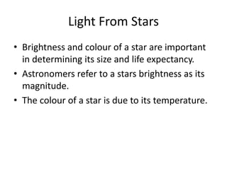 Light From Stars
• Brightness and colour of a star are important
in determining its size and life expectancy.
• Astronomers refer to a stars brightness as its
magnitude.
• The colour of a star is due to its temperature.
 